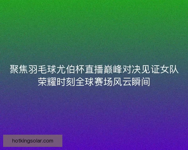 聚焦羽毛球尤伯杯直播巅峰对决见证女队荣耀时刻全球赛场风云瞬间