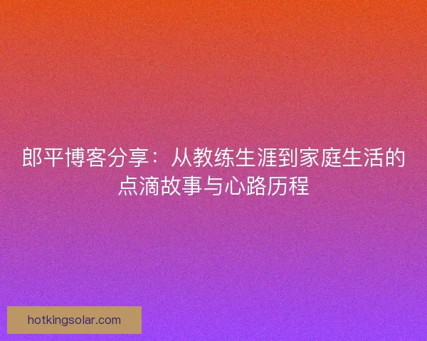 郎平博客分享：从教练生涯到家庭生活的点滴故事与心路历程