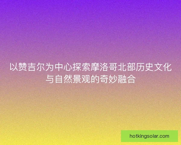 以赞吉尔为中心探索摩洛哥北部历史文化与自然景观的奇妙融合