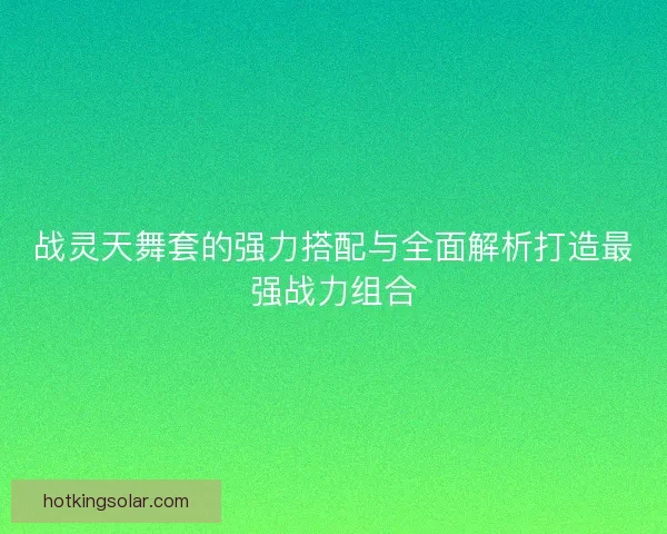 战灵天舞套的强力搭配与全面解析打造最强战力组合