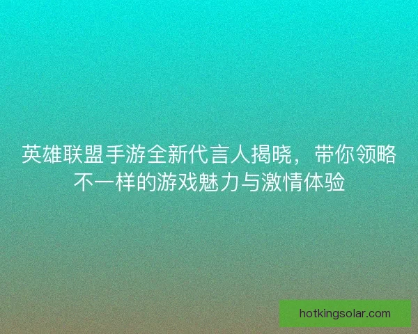 英雄联盟手游全新代言人揭晓，带你领略不一样的游戏魅力与激情体验
