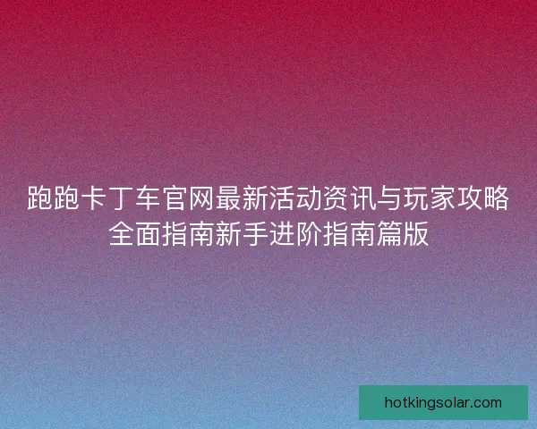跑跑卡丁车官网最新活动资讯与玩家攻略全面指南新手进阶指南篇版