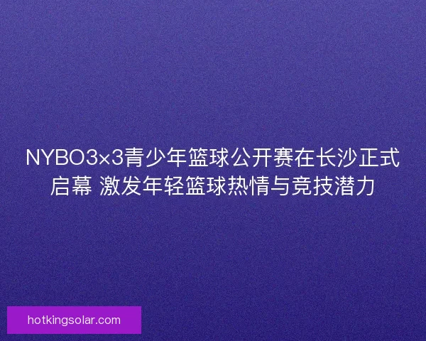 NYBO3×3青少年篮球公开赛在长沙正式启幕 激发年轻篮球热情与竞技潜力