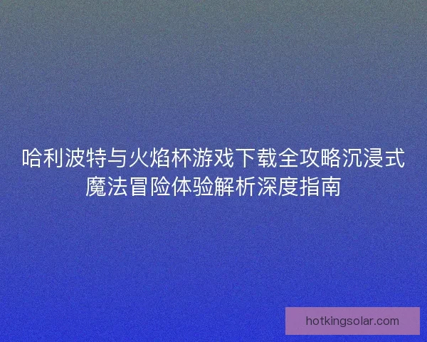 哈利波特与火焰杯游戏下载全攻略沉浸式魔法冒险体验解析深度指南