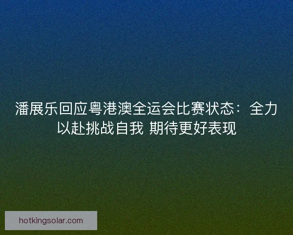 潘展乐回应粤港澳全运会比赛状态：全力以赴挑战自我 期待更好表现
