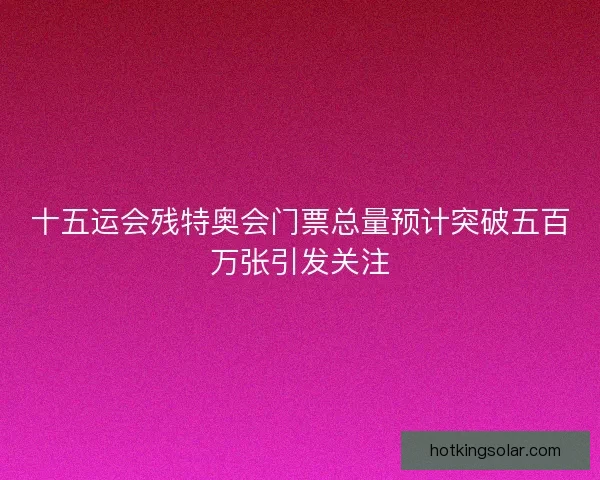 十五运会残特奥会门票总量预计突破五百万张引发关注