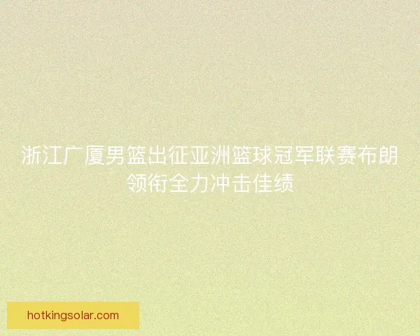浙江广厦男篮出征亚洲篮球冠军联赛布朗领衔全力冲击佳绩