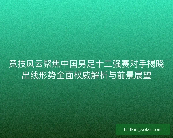竞技风云聚焦中国男足十二强赛对手揭晓出线形势全面权威解析与前景展望