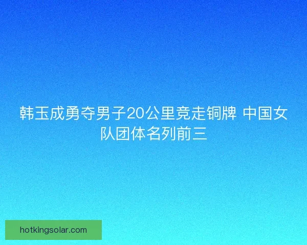 韩玉成勇夺男子20公里竞走铜牌 中国女队团体名列前三