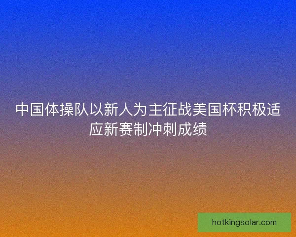 中国体操队以新人为主征战美国杯积极适应新赛制冲刺成绩
