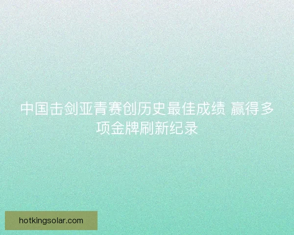 中国击剑亚青赛创历史最佳成绩 赢得多项金牌刷新纪录