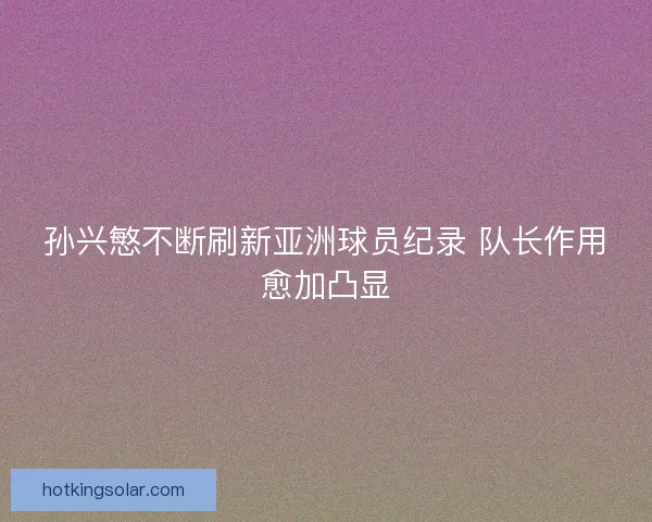 孙兴慜不断刷新亚洲球员纪录 队长作用愈加凸显