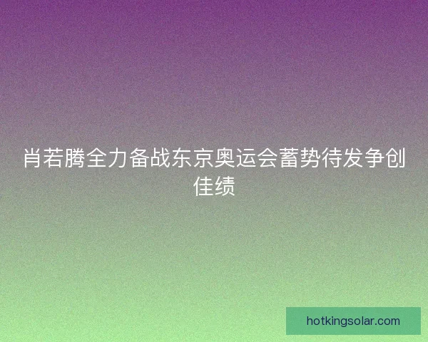 肖若腾全力备战东京奥运会蓄势待发争创佳绩