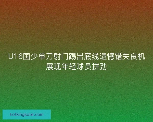 U16国少单刀射门踢出底线遗憾错失良机展现年轻球员拼劲