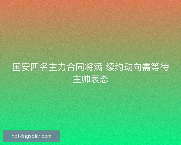国安四名主力合同将满 续约动向需等待主帅表态