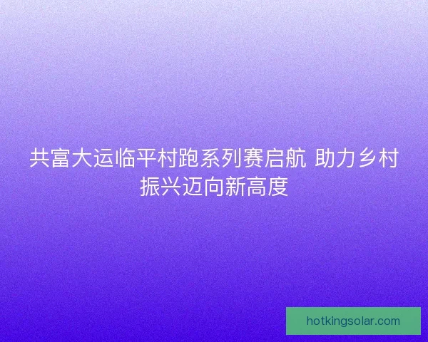 共富大运临平村跑系列赛启航 助力乡村振兴迈向新高度