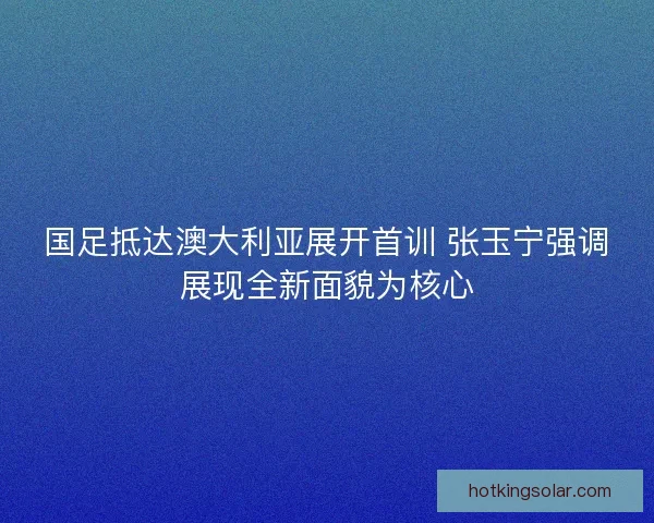 国足抵达澳大利亚展开首训 张玉宁强调展现全新面貌为核心
