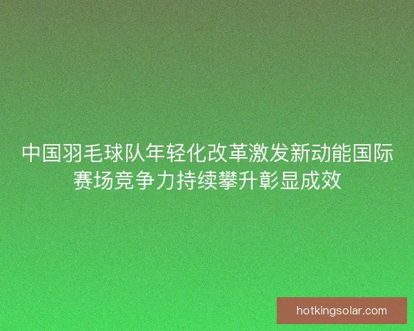 中国羽毛球队年轻化改革激发新动能国际赛场竞争力持续攀升彰显成效