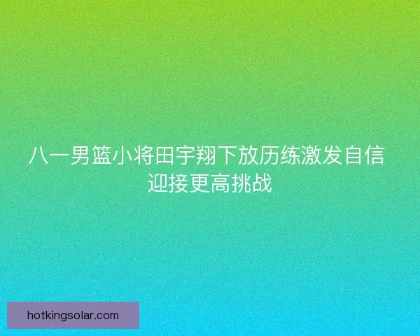 八一男篮小将田宇翔下放历练激发自信 迎接更高挑战