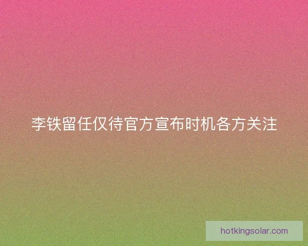 李铁留任仅待官方宣布时机各方关注