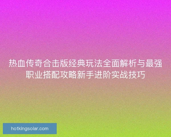 热血传奇合击版经典玩法全面解析与最强职业搭配攻略新手进阶实战技巧