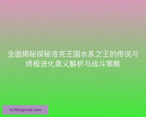全面揭秘探秘洛克王国水系之王的传说与终极进化奥义解析与战斗策略