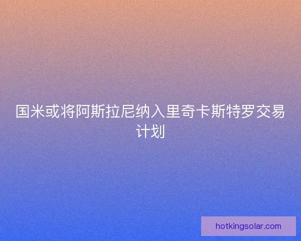国米或将阿斯拉尼纳入里奇卡斯特罗交易计划 国米或将阿斯拉尼纳入里奇卡斯特罗交易计划
