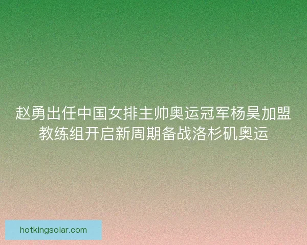 赵勇出任中国女排主帅奥运冠军杨昊加盟教练组开启新周期备战洛杉矶奥运