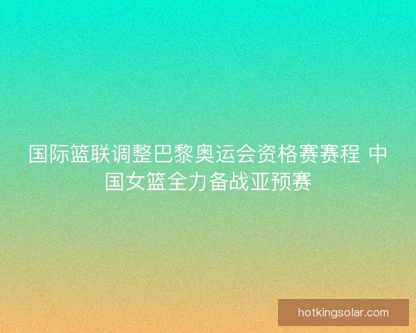 国际篮联调整巴黎奥运会资格赛赛程 中国女篮全力备战亚预赛